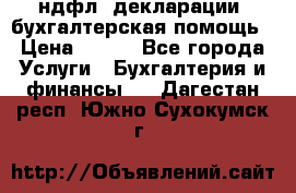 3ндфл, декларации, бухгалтерская помощь › Цена ­ 500 - Все города Услуги » Бухгалтерия и финансы   . Дагестан респ.,Южно-Сухокумск г.